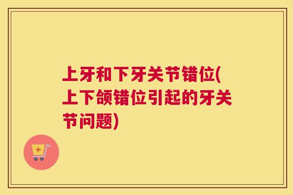 上牙和下牙关节错位(上下颌错位引起的牙关节问题)
