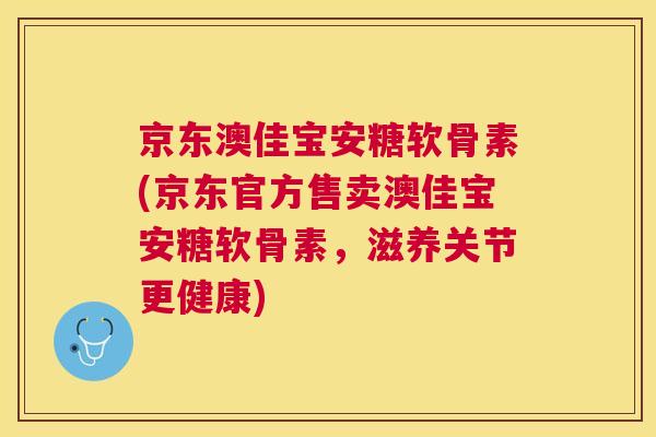 京东澳佳宝安糖软骨素(京东官方售卖澳佳宝安糖软骨素，滋养关节更健康)