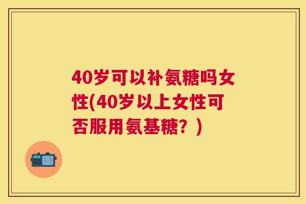40岁可以补氨糖吗女性(40岁以上女性可否服用氨基糖?)