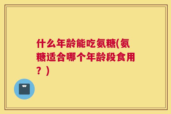 什么年龄能吃氨糖(氨糖适合哪个年龄段食用?) 什么年龄能吃氨糖(氨糖适合哪个年龄段食用?)