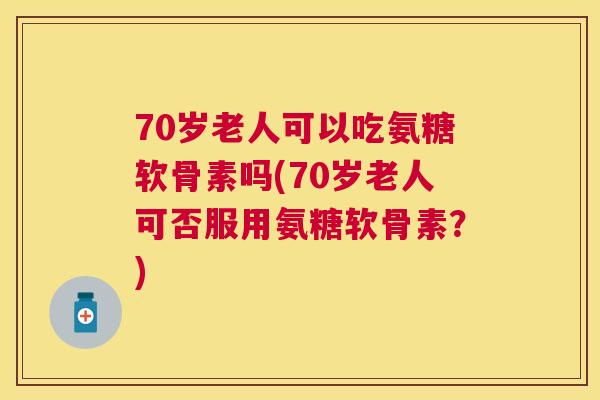 70岁老人可以吃氨糖软骨素吗(70岁老人可否服用氨糖软骨素?)