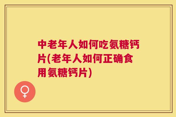 中老年人如何吃氨糖钙片(老年人如何正确食用氨糖钙片)