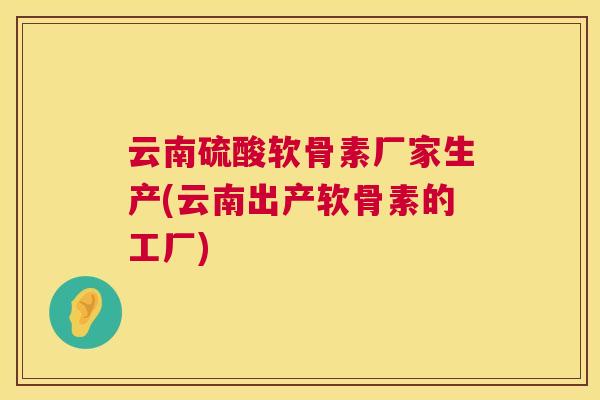 云南硫酸软骨素厂家生产(云南出产软骨素的工厂)