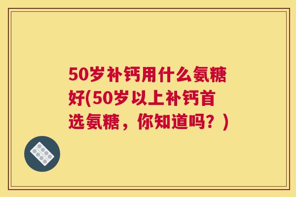50岁补钙用什么氨糖好(50岁以上补钙首选氨糖，你知道吗？)