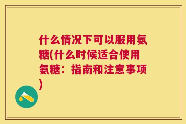 什么情况下可以服用氨糖(什么时候适合使用氨糖:指南和注意事项)