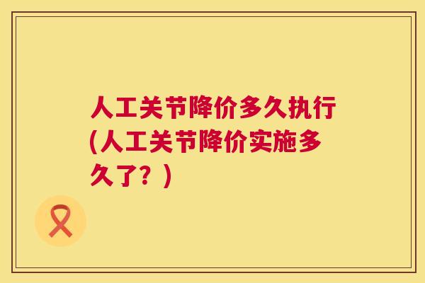 人工关节降价多久执行(人工关节降价实施多久了？)