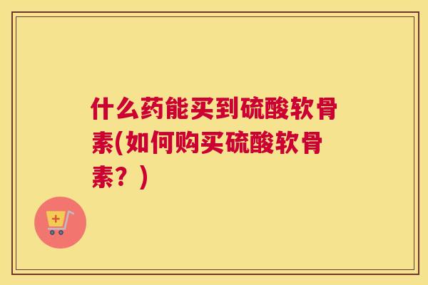 什么药能买到硫酸软骨素(如何购买硫酸软骨素？)