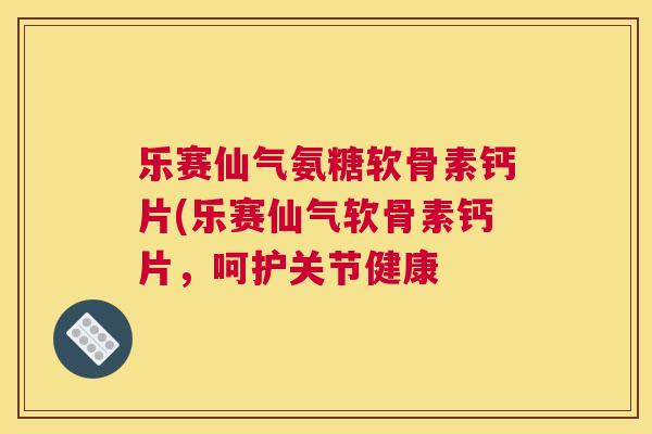 乐赛仙气氨糖软骨素钙片(乐赛仙气软骨素钙片，呵护关节健康