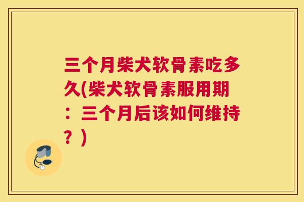 三个月柴犬软骨素吃多久(柴犬软骨素服用期:三个月后该如何维持?)