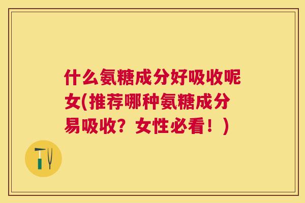 什么氨糖成分好吸收呢女(推荐哪种氨糖成分易吸收?女性必看!) 什么氨糖成分好吸收呢女(推荐哪种氨糖成分易吸收?女性必看!)