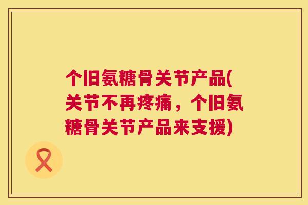 个旧氨糖骨关节产品(关节不再疼痛,个旧氨糖骨关节产品来支援)