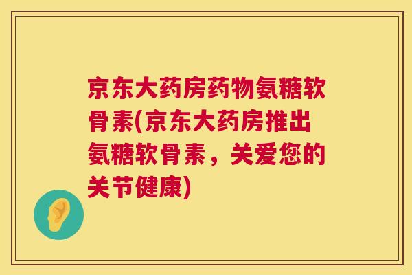 京东大药房药物氨糖软骨素(京东大药房推出氨糖软骨素,关爱您的关节健康)
