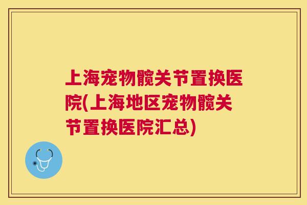 上海宠物髋关节置换医院(上海地区宠物髋关节置换医院汇总) 上海宠物髋关节置换医院(上海地区宠物髋关节置换医院汇总)