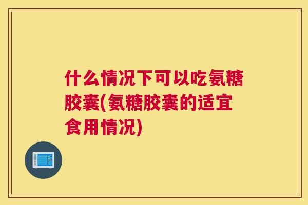 什么情况下可以吃氨糖胶囊(氨糖胶囊的适宜食用情况)