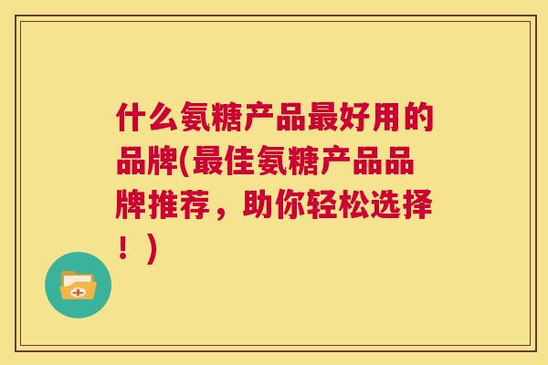 什么氨糖产品最好用的品牌(最佳氨糖产品品牌推荐,助你轻松选择!)