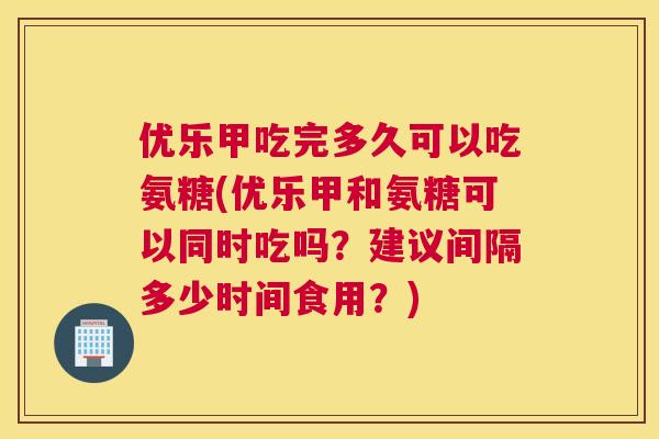 优乐甲吃完多久可以吃氨糖(优乐甲和氨糖可以同时吃吗？建议间隔多少时间食用？)