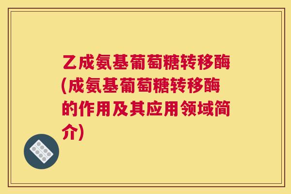 乙成氨基葡萄糖转移酶(成氨基葡萄糖转移酶的作用及其应用领域简介)
