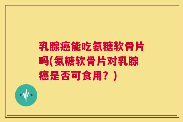 乳腺癌能吃氨糖软骨片吗(氨糖软骨片对乳腺癌是否可食用?)