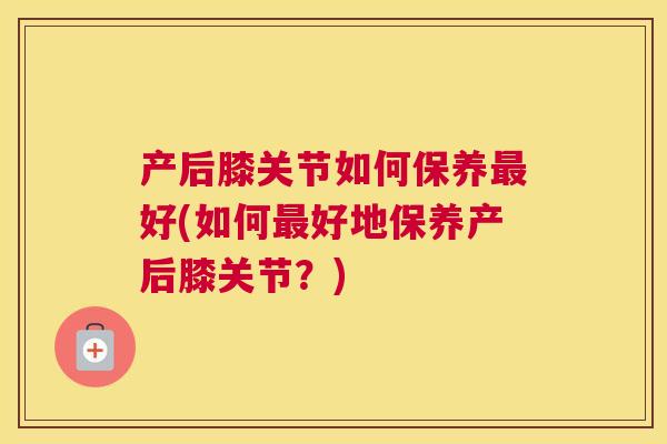 产后膝关节如何保养好(如何好地保养产后膝关节？)
