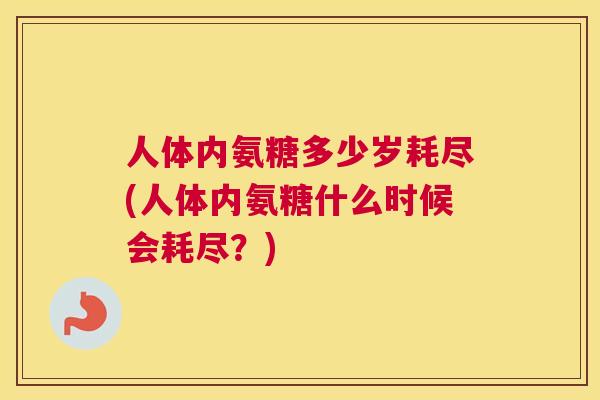 人体内氨糖多少岁耗尽(人体内氨糖什么时候会耗尽?)