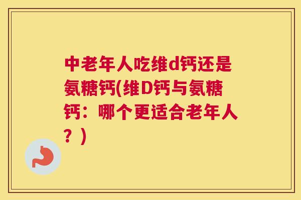 中老年人吃维d钙还是氨糖钙(维D钙与氨糖钙:哪个更适合老年人?)