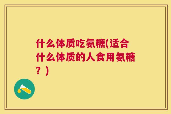 什么体质吃氨糖(适合什么体质的人食用氨糖？)