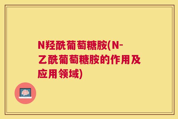 N羟酰葡萄糖胺(N-乙酰葡萄糖胺的作用及应用领域) N羟酰葡萄糖胺(N-乙酰葡萄糖胺的作用及应用领域)