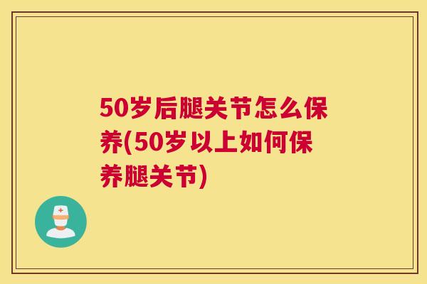 50岁后腿关节怎么保养(50岁以上如何保养腿关节)