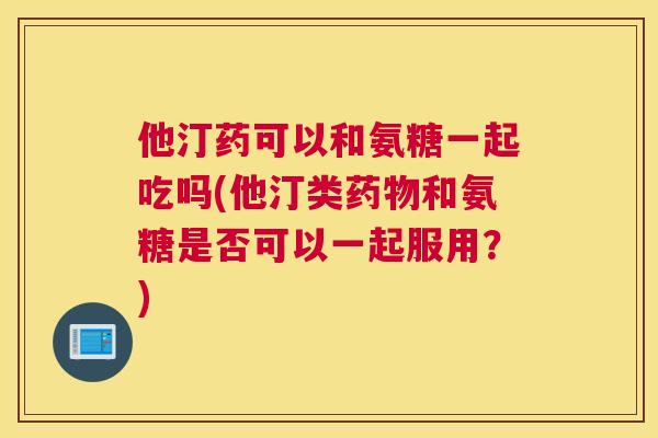 他汀药可以和氨糖一起吃吗(他汀类药物和氨糖是否可以一起服用?)