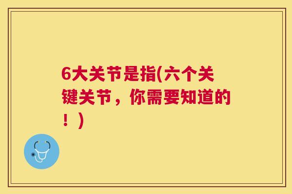 6大关节是指(六个关键关节,你需要知道的!)