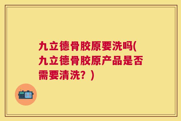 九立德骨胶原要洗吗(九立德骨胶原产品是否需要清洗?)