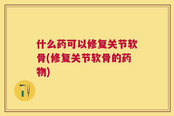 什么药可以修复关节软骨(修复关节软骨的药物)