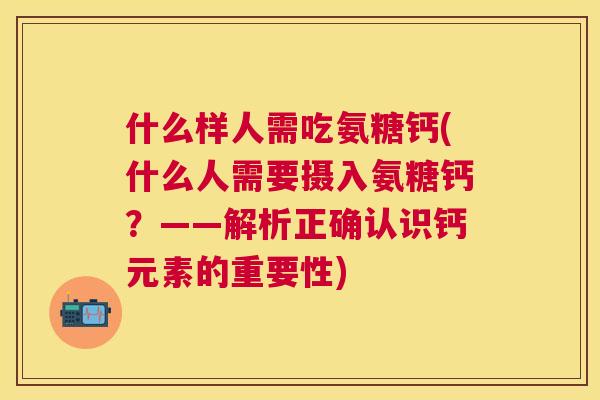什么样人需吃氨糖钙(什么人需要摄入氨糖钙？——解析正确认识钙元素的重要性)