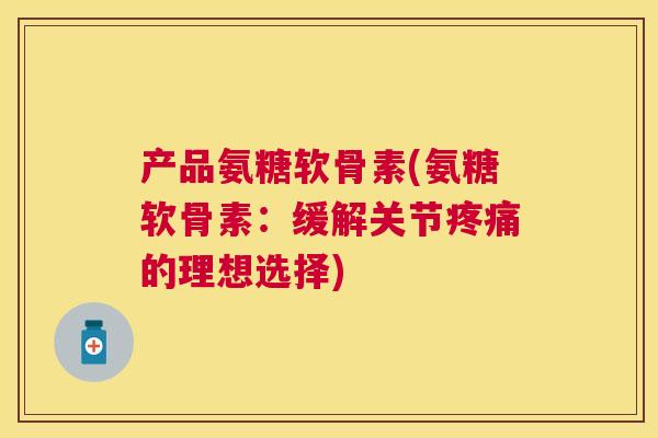 产品氨糖软骨素(氨糖软骨素：缓解关节疼痛的理想选择)