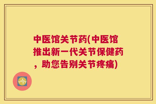 中医馆关节药(中医馆推出新一代关节保健药,助您告别关节疼痛)