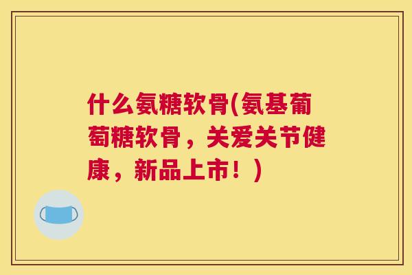 什么氨糖软骨(氨基葡萄糖软骨,关爱关节健康,新品上市!)