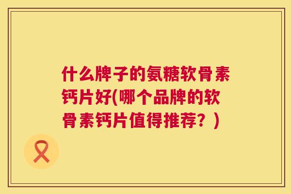 什么牌子的氨糖软骨素钙片好(哪个品牌的软骨素钙片值得推荐?)