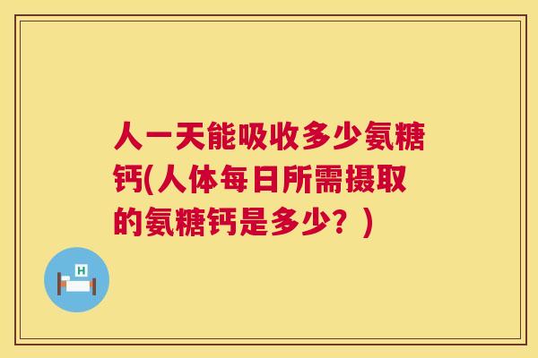人一天能吸收多少氨糖钙(人体每日所需摄取的氨糖钙是多少?)