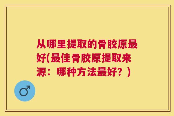 从哪里提取的骨胶原最好(最佳骨胶原提取来源:哪种方法最好?)