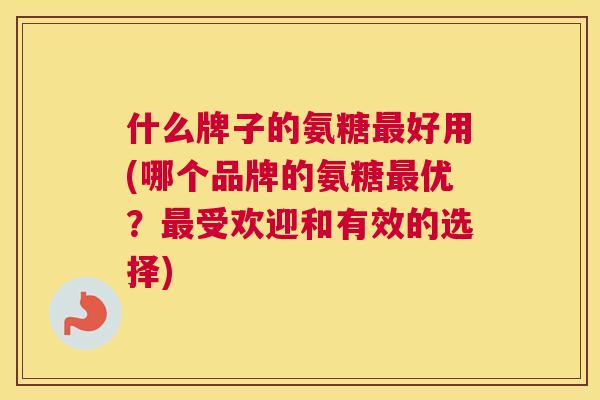 什么牌子的氨糖最好用(哪个品牌的氨糖最优？最受欢迎和有效的选择)