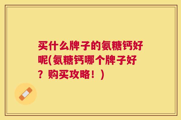 买什么牌子的氨糖钙好呢(氨糖钙哪个牌子好？购买攻略！)
