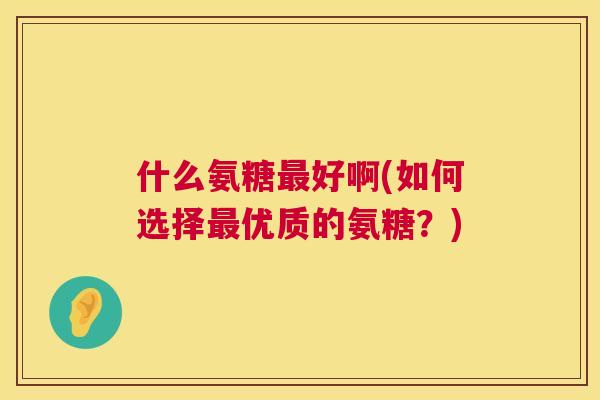 什么氨糖好啊(如何选择优质的氨糖？)