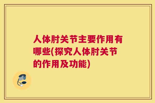 人体肘关节主要作用有哪些(探究人体肘关节的作用及功能) 人体肘关节主要作用有哪些(探究人体肘关节的作用及功能)