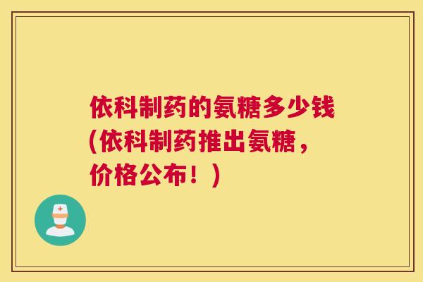 依科制药的氨糖多少钱(依科制药推出氨糖,价格公布!) 依科制药的氨糖多少钱(依科制药推出氨糖,价格公布!)