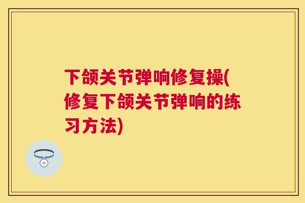 下颌关节弹响修复操(修复下颌关节弹响的练习方法) 下颌关节弹响修复操(修复下颌关节弹响的练习方法)