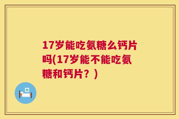 17岁能吃氨糖么钙片吗(17岁能不能吃氨糖和钙片？)