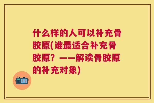 什么样的人可以补充骨胶原(谁适合补充骨胶原？——解读骨胶原的补充对象)