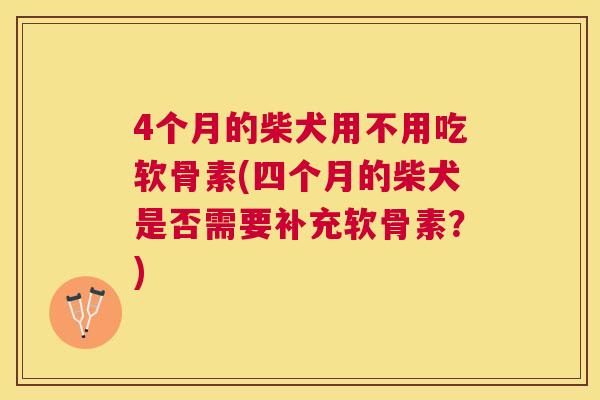 4个月的柴犬用不用吃软骨素(四个月的柴犬是否需要补充软骨素？)