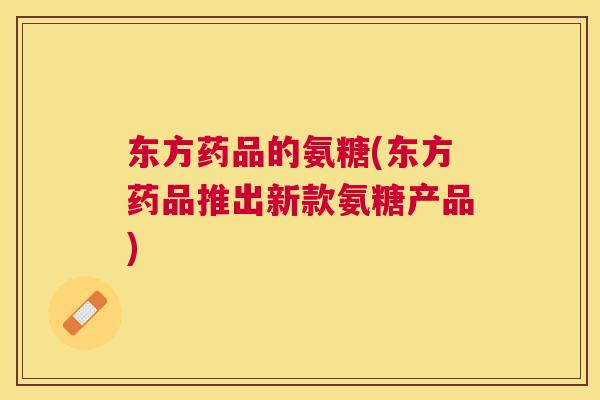 东方药品的氨糖(东方药品推出新款氨糖产品)