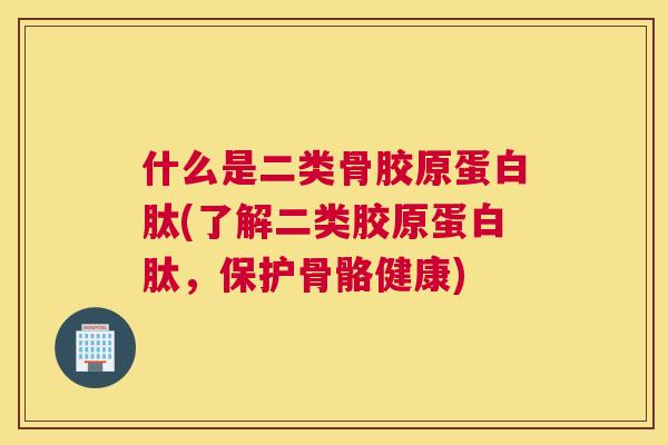 什么是二类骨胶原蛋白肽(了解二类胶原蛋白肽,保护骨骼健康)